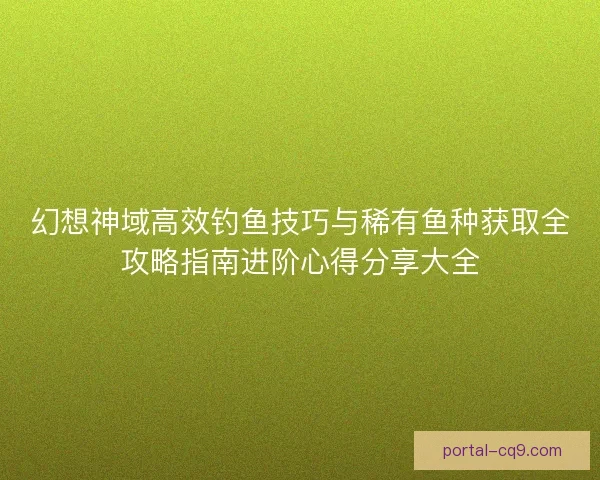 幻想神域高效钓鱼技巧与稀有鱼种获取全攻略指南进阶心得分享大全 幻想神域高效钓鱼技巧与稀有鱼种获取全攻略指南进阶心得分享大全