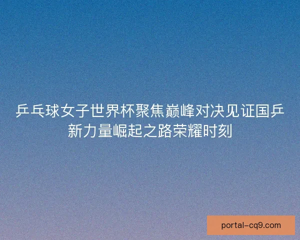 乒乓球女子世界杯聚焦巅峰对决见证国乒新力量崛起之路荣耀时刻