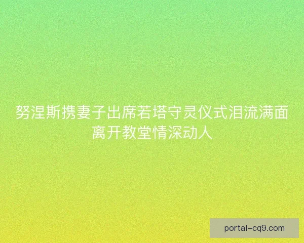 努涅斯携妻子出席若塔守灵仪式泪流满面离开教堂情深动人
