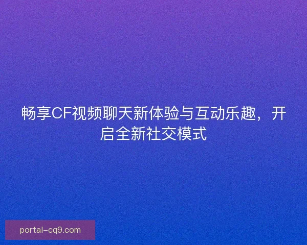畅享CF视频聊天新体验与互动乐趣，开启全新社交模式