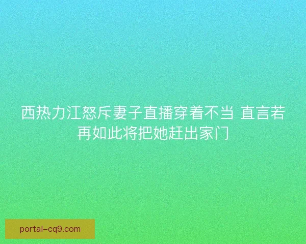 西热力江怒斥妻子直播穿着不当 直言若再如此将把她赶出家门