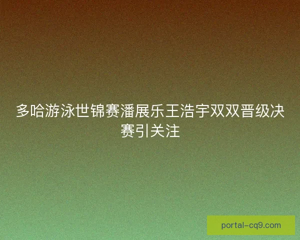 多哈游泳世锦赛潘展乐王浩宇双双晋级决赛引关注