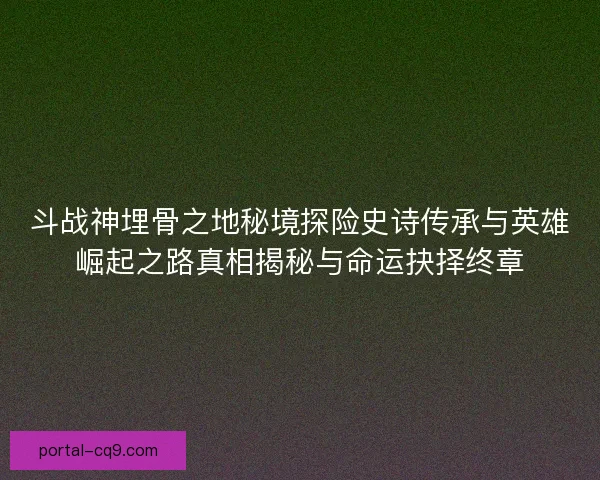 斗战神埋骨之地秘境探险史诗传承与英雄崛起之路真相揭秘与命运抉择终章